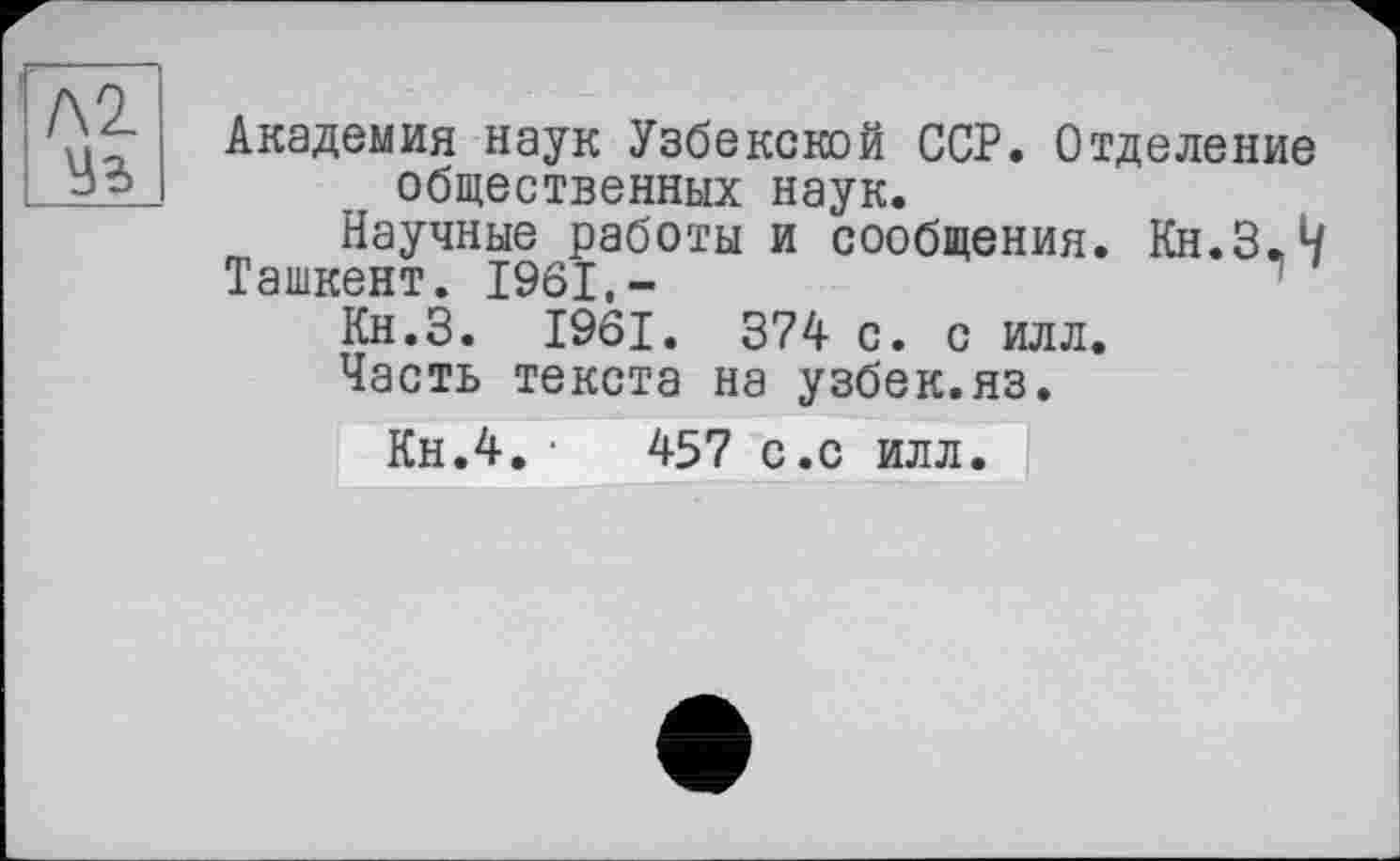 ﻿Академия наук Узбекской ССР. Отделение общественных наук.
Научные работы и сообщения. Кн.З.Ч
Ташкент. 1961,-	1
Кн.З. 1961. 374 с. с илл.
Часть текста на узбек.яз.
Кн.4. •	457 с.с илл.